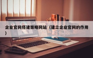 九江企业官网搭建策略网站（建立企业官网的作用）