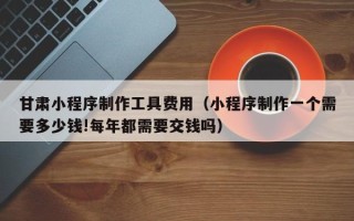 九江甘肃小程序制作工具费用（小程序制作一个需要多少钱!每年都需要交钱吗）