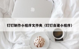 九江钉钉制作小程序文件夹（钉钉自建小程序）