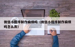 九江微信小程序制作麻烦吗（微信小程序制作麻烦吗怎么弄）