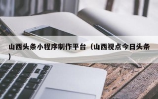 九江山西头条小程序制作平台（山西视点今日头条）